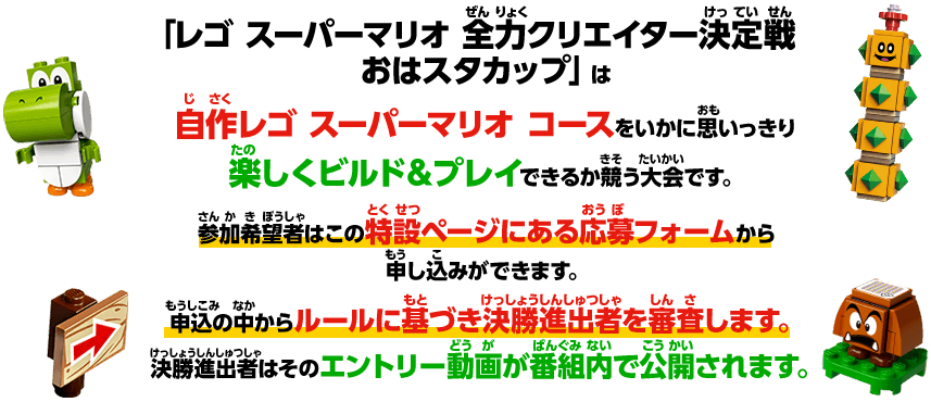 おはスタ番組内でレゴマリオの大会「レゴマリオ　おはスタカップ」を開催します。
						自作レゴマリオコースをいかに思いっきり楽しくビルド＆プレイできるか競う大会です。
						参加希望者はこの特設ページにある応募フォームから申し込みができます。
						申込の中からルールに基づき予選進出者を審査します。予選進出者はそのエントリー動画が番組内で公開されます。番組内で審査韻により審査を行います。