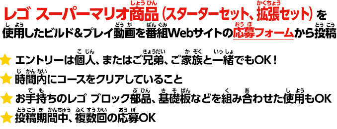 
							レゴ スーパーマリオ商品（スターターセット、拡張セット）を使用したビルド＆プレイ動画を番組HPから投稿。 
							＊エントリーは個人、兄弟で、ファミリー参加OK
							＊時間内にコースをクリアしていること
							＊お手持ちのレゴ ブロック部品、基礎板などを組み合わせた使用もOK。
							＊投稿期間中、複数回の応募OK